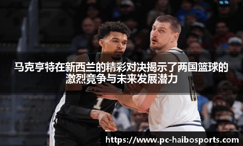 马克亨特在新西兰的精彩对决揭示了两国篮球的激烈竞争与未来发展潜力